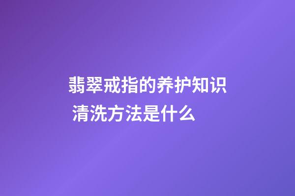 翡翠戒指的养护知识 清洗方法是什么
